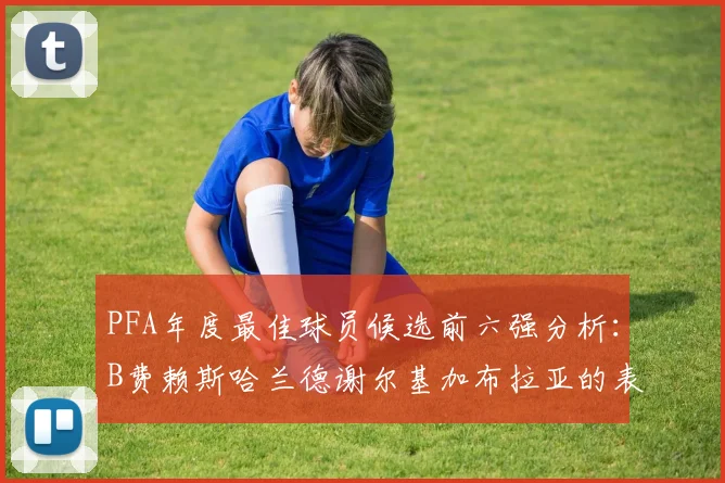 PFA年度最佳球员候选前六强分析：B费赖斯哈兰德谢尔基加布拉亚的表现对比