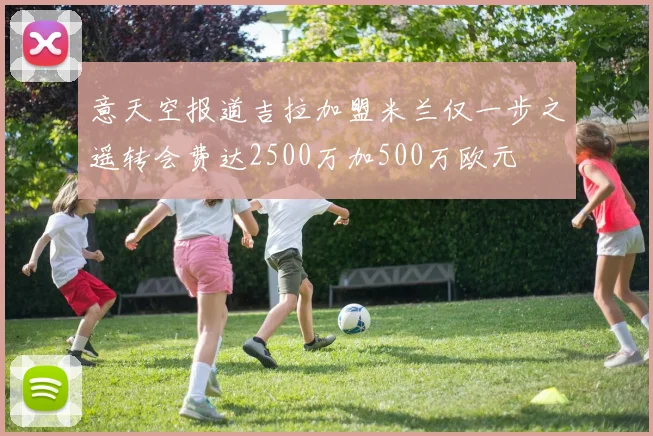 意天空报道吉拉加盟米兰仅一步之遥转会费达2500万加500万欧元