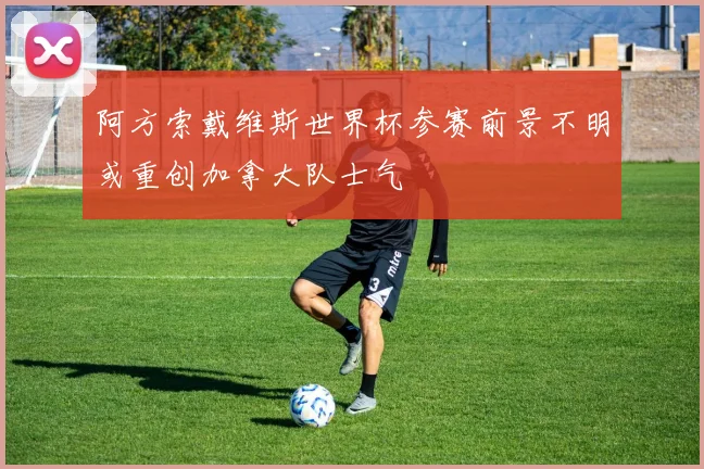 阿方索戴维斯世界杯参赛前景不明或重创加拿大队士气