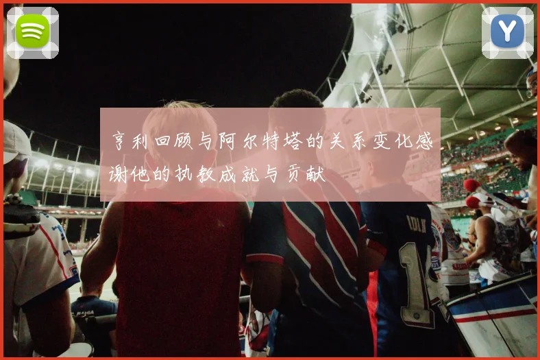 亨利回顾与阿尔特塔的关系变化感谢他的执教成就与贡献