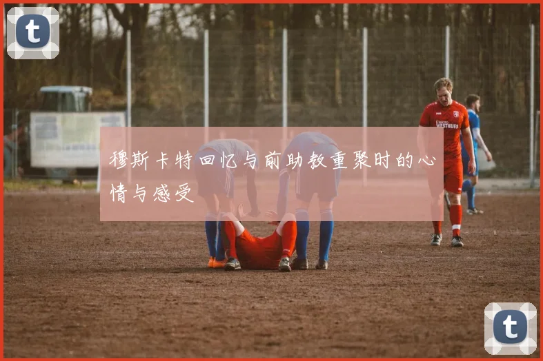 穆斯卡特回忆与前助教重聚时的心情与感受