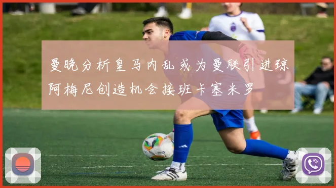 曼晚分析皇马内乱或为曼联引进琼阿梅尼创造机会接班卡塞米罗
