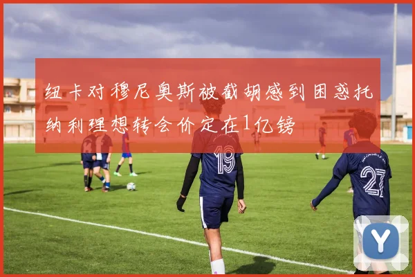 纽卡对穆尼奥斯被截胡感到困惑托纳利理想转会价定在1亿镑