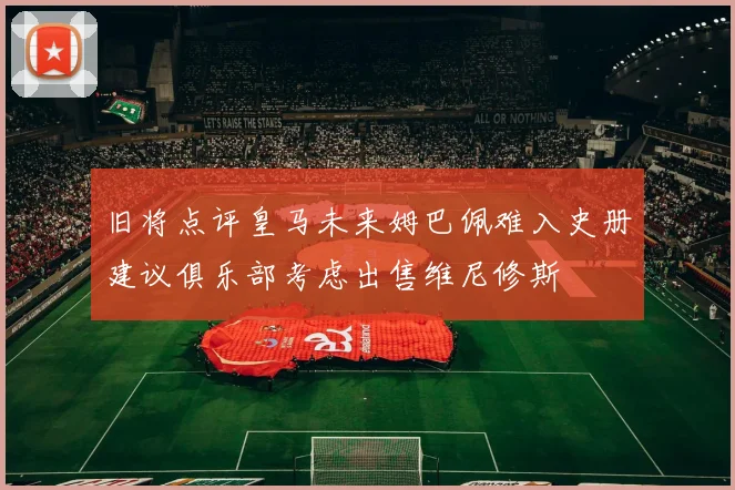 旧将点评皇马未来姆巴佩难入史册建议俱乐部考虑出售维尼修斯