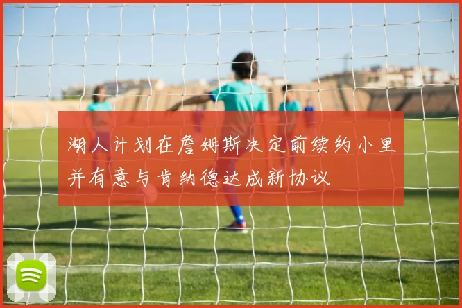 湖人计划在詹姆斯决定前续约小里并有意与肯纳德达成新协议