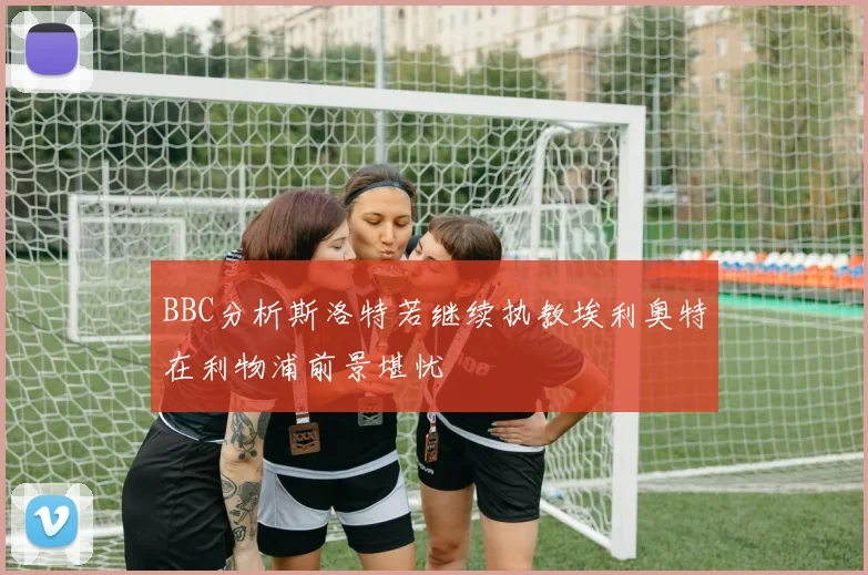 BBC分析斯洛特若继续执教埃利奥特在利物浦前景堪忧
