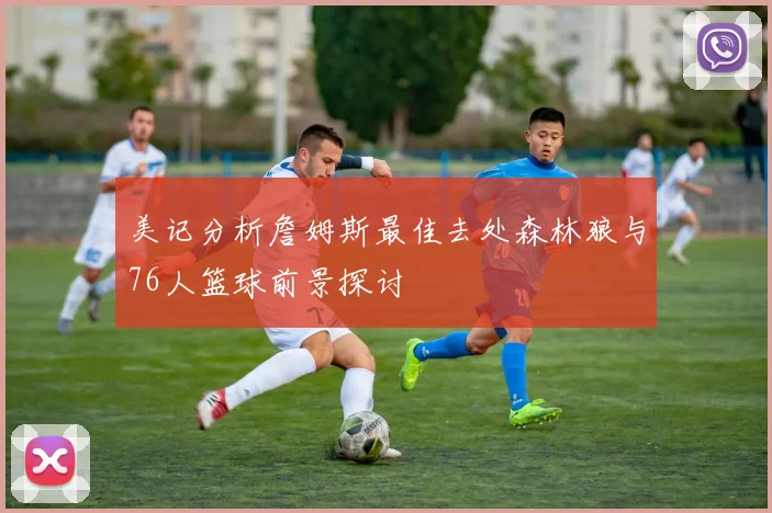 美记分析詹姆斯最佳去处森林狼与76人篮球前景探讨