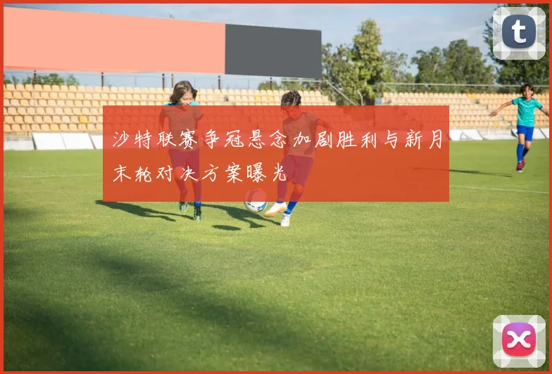 沙特联赛争冠悬念加剧胜利与新月末轮对决方案曝光